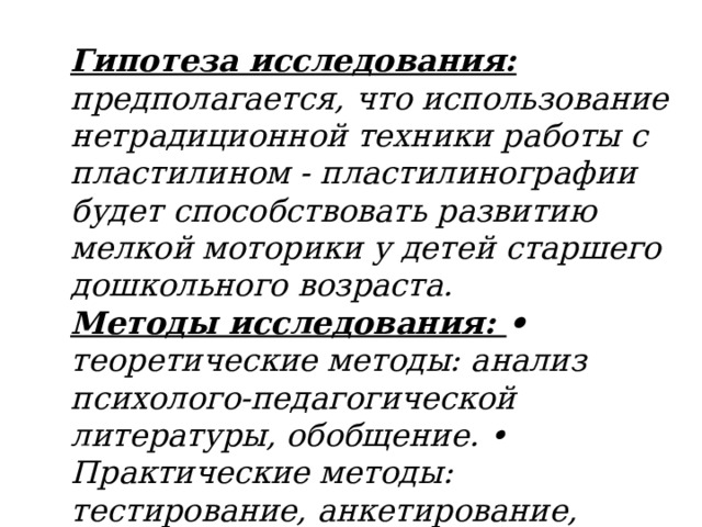 Гипотеза исследования: предполагается, что использование нетрадиционной техники работы с пластилином - пластилинографии будет способствовать развитию мелкой моторики у детей старшего дошкольного возраста. Методы исследования: • теоретические методы: анализ психолого-педагогической литературы, обобщение. • Практические методы: тестирование, анкетирование, наблюдения