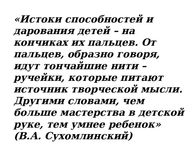 «Истоки способностей и дарования детей – на кончиках их пальцев. От пальцев, образно говоря, идут тончайшие нити – ручейки, которые питают источник творческой мысли. Другими словами, чем больше мастерства в детской руке, тем умнее ребенок» (В.А. Сухомлинский)