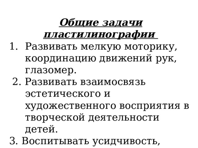 Общие задачи пластилинографии Развивать мелкую моторику, координацию движений рук, глазомер.  2. Развивать взаимосвязь эстетического и художественного восприятия в творческой деятельности детей. 3. Воспитывать усидчивость, аккуратность в работе, желание доводить начатое дело до конца