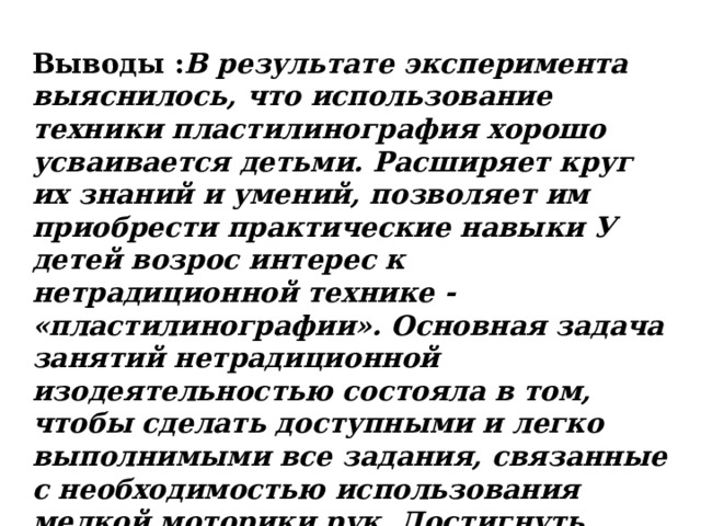 Выводы : В результате эксперимента выяснилось, что использование техники пластилинография хорошо усваивается детьми. Расширяет круг их знаний и умений, позволяет им приобрести практические навыки У детей возрос интерес к нетрадиционной технике - «пластилинографии». Основная задача занятий нетрадиционной изодеятельностью состояла в том, чтобы сделать доступными и легко выполнимыми все задания, связанные с необходимостью использования мелкой моторики рук. Достигнуть этого можно лишь путѐм постепенного развития ручной умелости, достигаемой в результате перехода, от простого, к более сложным заданиям.