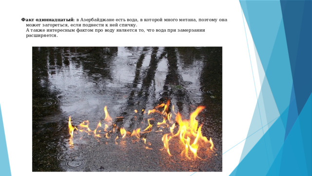 Факт одиннадцатый : в Азербайджане есть вода, в которой много метана, поэтому она может загореться, если поднести к ней спичку.  А также интересным фактом про воду является то, что вода при замерзании расширяется.