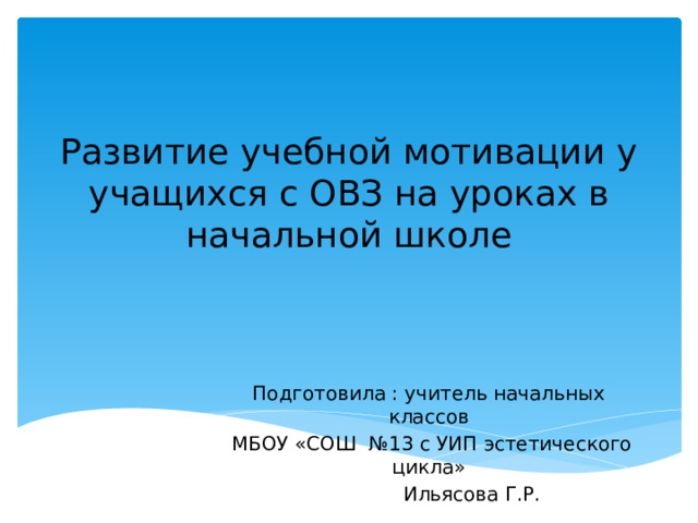 Развитие учебной мотивации у учащихся с ОВЗ на уроках в начальной школе Подготовила : учитель начальных классов  МБОУ «СОШ №13 с УИП эстетического цикла»  Ильясова Г.Р.