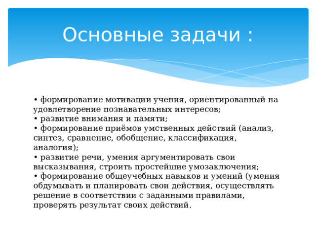 Основные задачи : • формирование мотивации учения, ориентированный на удовлетворение познавательных интересов;   • развитие внимания и памяти;   • формирование приёмов умственных действий (анализ, синтез, сравнение, обобщение, классификация, аналогия);   • развитие речи, умения аргументировать свои высказывания, строить простейшие умозаключения;   • формирование общеучебных навыков и умений (умения обдумывать и планировать свои действия, осуществлять решение в соответствии с заданными правилами, проверять результат своих действий.