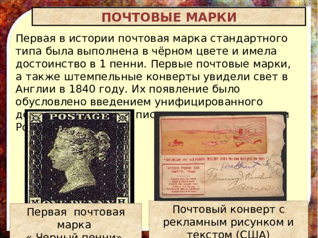 ПОЧТОВЫЕ МАРКИ Первая в истории почтовая марка стандартного типа была выполнена в чёрном цвете и имела достоинство в 1 пенни. Первые почтовые марки, а также штемпельные конверты увидели свет в Англии в 1840 году. Их появление было обусловлено введением унифицированного дешёвого тарифа на письма и связано с именем Роуленда Хилла. Почтовый конверт с рекламным рисунком и текстом (США) Первая почтовая марка « Черный пенни»