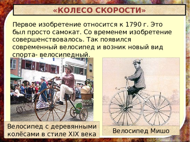 «КОЛЕСО СКОРОСТИ» Первое изобретение относится к 1790 г. Это был просто самокат. Со временем изобретение совершенствовалось. Так появился современный велосипед и возник новый вид спорта- велосипедный. Велосипед с деревянными колёсами в стиле XIX века Велосипед Мишо