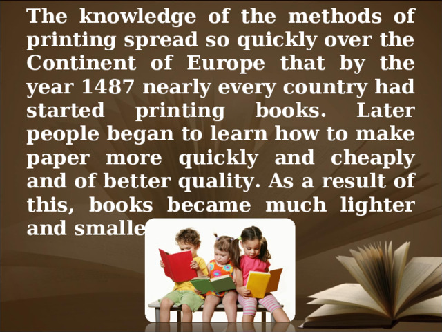 The knowledge of the methods of printing spread so quickly over the Continent of Europe that by the year 1487 nearly every country had started printing books. Later people began to learn how to make paper more quickly and cheaply and of better quality. As a result of this, books became much lighter and smaller.