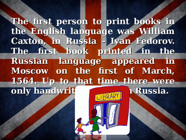 The first person to print books in the English language was William Caxton, in Russia - Ivan Fedorov. The first book printed in the Russian language appeared in Moscow on the first of March, 1564. Up to that time there were only handwritten books in Russia.