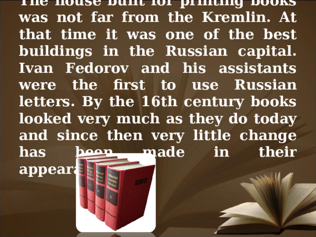 The house built for printing books was not far from the Kremlin. At that time it was one of the best buildings in the Russian capital. Ivan Fedorov and his assistants were the first to use Russian letters. By the 16th century books looked very much as they do today and since then very little change has been made in their appearance.