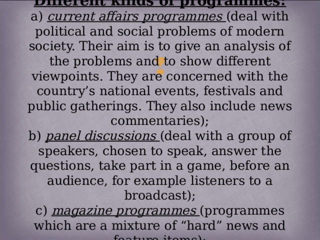 Different kinds of programmes:  a) current affairs programmes (deal with political and social problems of modern society. Their aim is to give an analysis of the problems and to show different viewpoints. They are concerned with the country’s national events, festivals and public gatherings. They also include news commentaries);  b) panel discussions (deal with a group of speakers, chosen to speak, answer the questions, take part in a game, before an audience, for example listeners to a broadcast);  c) magazine programmes (programmes which are a mixture of “hard” news and feature items);