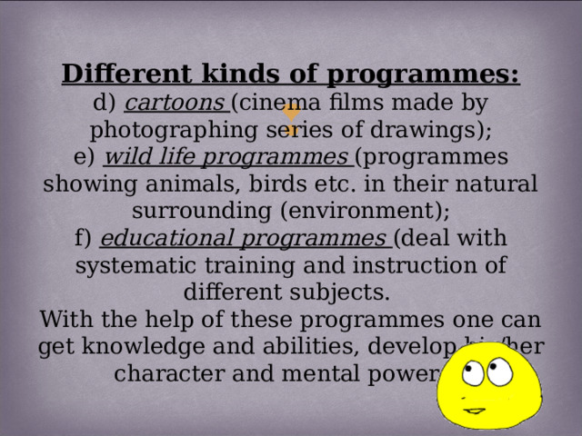 Different kinds of programmes:  d) cartoons (cinema films made by photographing series of drawings);  e) wild life programmes (programmes showing animals, birds etc. in their natural surrounding (environment);  f) educational programmes (deal with systematic training and instruction of different subjects.  With the help of these programmes one can get knowledge and abilities, develop his/her character and mental powers);