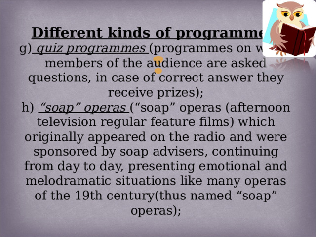 Different kinds of programmes:  g) quiz programmes (programmes on which members of the audience are asked questions, in case of correct answer they receive prizes);  h) “soap” operas (“soap” operas (afternoon television regular feature films) which originally appeared on the radio and were sponsored by soap advisers, continuing from day to day, presenting emotional and melodramatic situations like many operas of the 19th century(thus named “soap” operas);