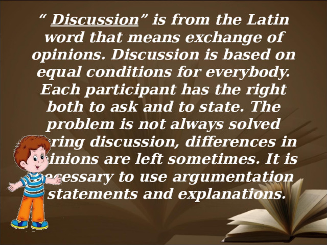 “ Discussion ” is from the Latin word that means exchange of opinions. Discussion is based on equal conditions for everybody. Each participant has the right both to ask and to state. The problem is not always solved during discussion, differences in opinions are left sometimes. It is necessary to use argumentation – statements and explanations.