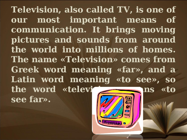 Television, also called TV, is one of our most important means of communication. It brings moving pictures and sounds from around the world into millions of homes.  The name «Television» comes from Greek word meaning «far», and a Latin word meaning «to see», so the word «television» means «to see far».