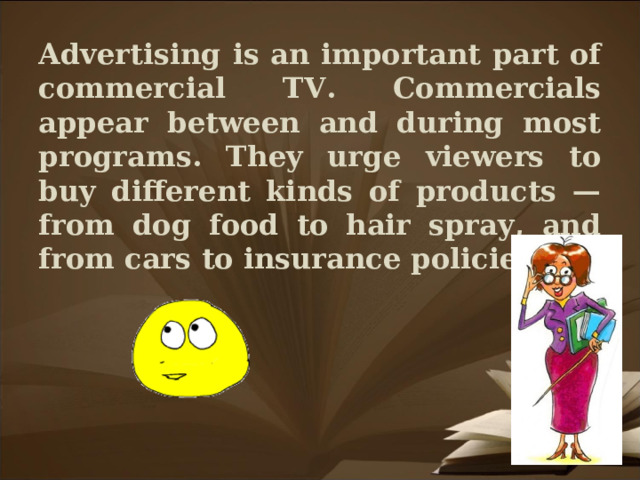 Advertising is an important part of commercial TV. Commercials appear between and during most programs. They urge viewers to buy different kinds of products — from dog food to hair spray, and from cars to insurance policies.
