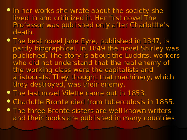 In her works she wrote about the society she lived in and criticized it. Her first novel The Professor was published only after Charlottte's death. The best novel Jane Eyre, published in 1847, is partly biographical. In 1849 the novel Shirley was published. The story is about the Luddits, workers who did not understand that the real enemy of the working class were the capitalists and aristocrats. They thought that machinery, which they destroyed, was their enemy. The last novel Vilette came out in 1853. Charlotte Bronte died from tuberculosis in 1855. The three Bronte sisters are well known writers and their books are published in many countries.