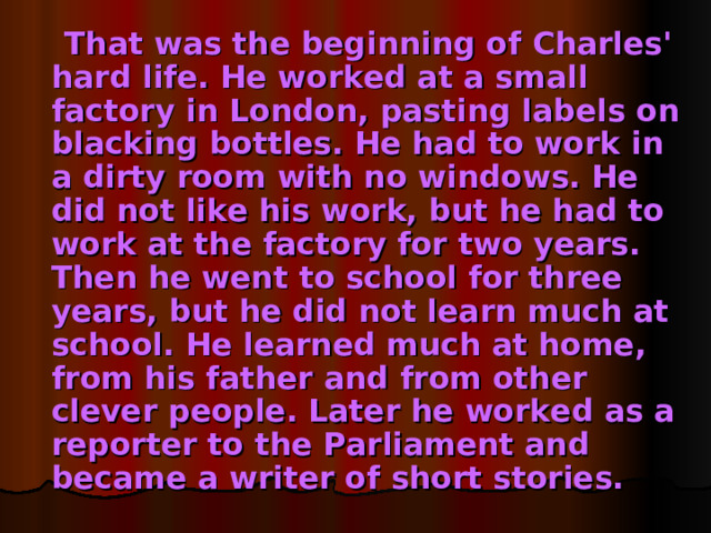 That was the beginning of Charles' hard life. He worked at a small factory in London, pasting labels on blacking bottles. He had to work in a dirty room with no windows. He did not like his work, but he had to work at the factory for two years. Then he went to school for three years, but he did not learn much at school. He learned much at home, from his father and from other clever people. Later he worked as a reporter to the Parliament and became a writer of short stories.