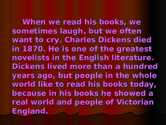 When we read his books, we sometimes laugh, but we often want to cry. Charles Dickens died in 1870. He is one of the greatest novelists in the English literature. Dickens lived more than a hundred years ago, but people in the whole world like to read his books today, because in his books he showed a real world and people of Victorian England.