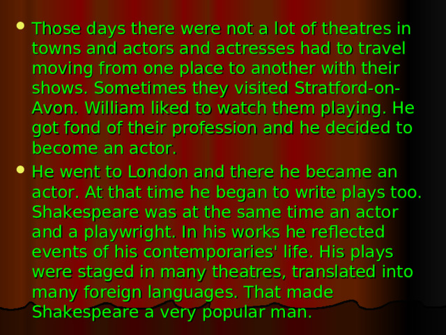 Those days there were not a lot of theatres in towns and actors and actresses had to travel moving from one place to another with their shows. Sometimes they visited Stratford-on-Avon. William liked to watch them playing. He got fond of their profession and he decided to become an actor. He went to London and there he became an actor. At that time he began to write plays too. Shakespeare was at the same time an actor and a playwright. In his works he reflected events of his contemporaries' life. His plays were staged in many theatres, translated into many foreign languages. That made Shakespeare a very popular man.
