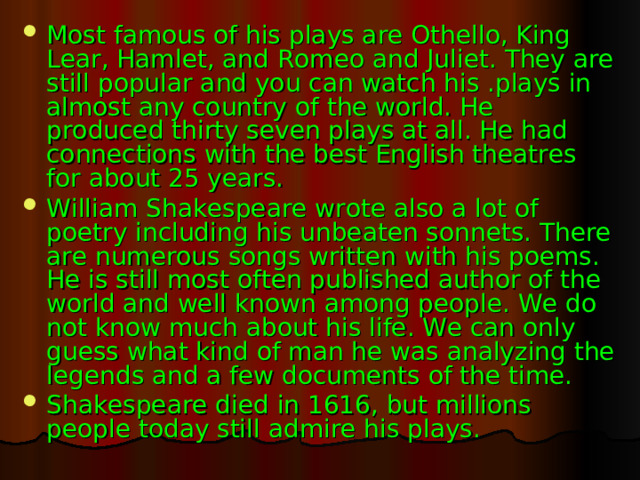 Most famous of his plays are Othello, King Lear, Hamlet, and Romeo and Juliet. They are still popular and you can watch his .plays in almost any country of the world. He produced thirty seven plays at all. He had connections with the best English theatres for about 25 years. William Shakespeare wrote also a lot of poetry including his unbeaten sonnets. There are numerous songs written with his poems. He is still most often published author of the world and well known among people. We do not know much about his life. We can only guess what kind of man he was analyzing the legends and a few documents of the time. Shakespeare died in 1616, but millions people today still admire his plays.