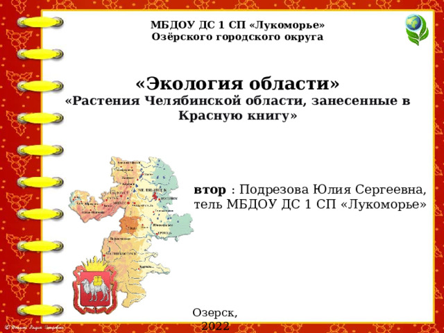 МБДОУ ДС 1 СП «Лукоморье» Озёрского городского округа «Экология области» «Растения Челябинской области, занесенные в Красную книгу» Автор : Подрезова Юлия Сергеевна, воспитатель МБДОУ ДС 1 СП «Лукоморье» Озерск, 2022