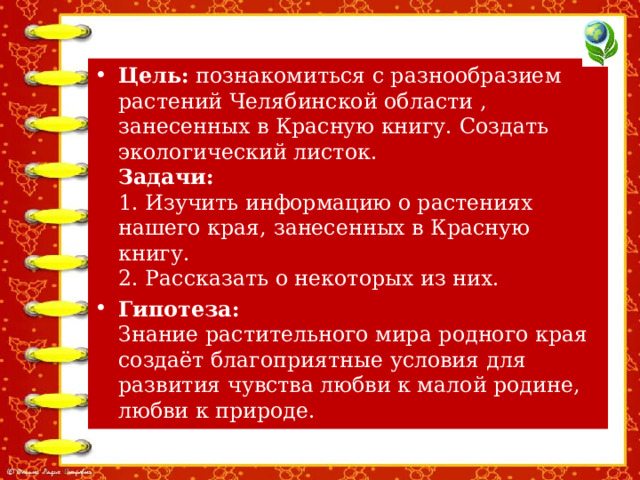 Цель:  познакомиться с разнообразием растений Челябинской области , занесенных в Красную книгу. Создать экологический листок.  Задачи:  1. Изучить информацию о растениях нашего края, занесенных в Красную книгу.  2. Рассказать о некоторых из них. Гипотеза:   Знание растительного мира родного края создаёт благоприятные условия для развития чувства любви к малой родине, любви к природе.