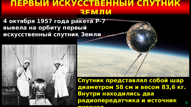 ПЕРВЫЙ ИСКУССТВЕННЫЙ СПУТНИК ЗЕМЛИ 4 октября 1957 года ракета Р-7 вывела на орбиту первый искусственный спутник Земли . Спутник представлял собой шар диаметром 58 см и весом 83,6 кг. Внутри находились два радиопередатчика и источник питания .