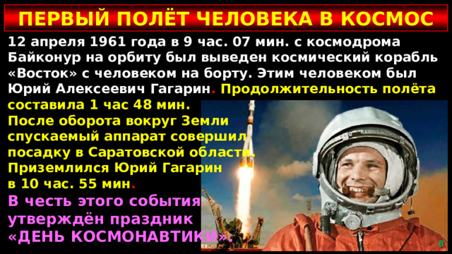 ПЕРВЫЙ ПОЛЁТ ЧЕЛОВЕКА В КОСМОС 12 апреля 1961 года в 9 час. 07 мин. с космодрома Байконур на орбиту был выведен космический корабль «Восток» с человеком на борту. Этим человеком был Юрий Алексеевич Гагарин . Продолжительность полёта составила 1 час 48 мин. После оборота вокруг Земли спускаемый аппарат совершил посадку в Саратовской области. Приземлился Юрий Гагарин в 10 час. 55 мин . В честь этого события утверждён праздник «ДЕНЬ КОСМОНАВТИКИ».