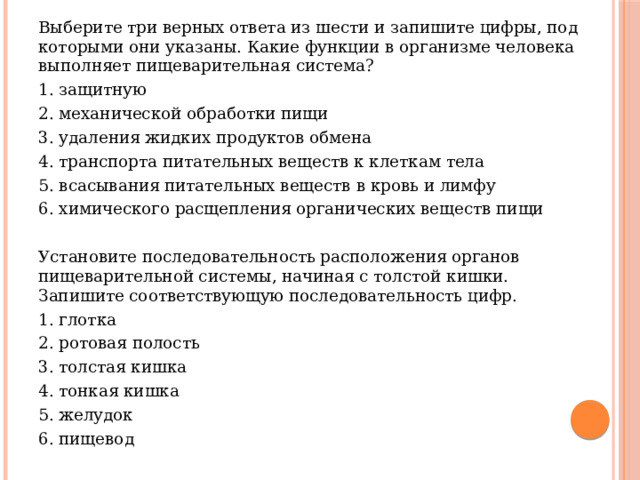 Выберите три верных ответа из шести и запишите цифры, под которыми они указаны. Какие функции в организме человека выполняет пищеварительная система? 1. защитную 2. механической обработки пищи 3. удаления жидких продуктов обмена 4. транспорта питательных веществ к клеткам тела 5. всасывания питательных веществ в кровь и лимфу 6. химического расщепления органических веществ пищи Установите последовательность расположения органов пищеварительной системы, начиная с толстой кишки. Запишите соответствующую последовательность цифр. 1. глотка 2. ротовая полость 3. толстая кишка 4. тонкая кишка 5. желудок 6. пищевод