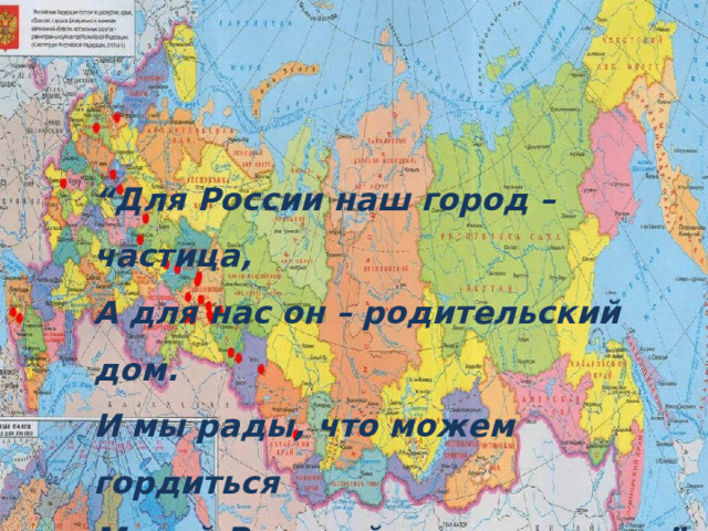 “ Для России наш город – частица,  А для нас он – родительский дом.  И мы рады, что можем гордиться  Малой Родиной, где мы живем”