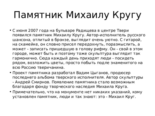 Памятник Михаилу Кругу С июня 2007 года на бульваре Радищева в центре Твери появился памятник Михаилу Кругу. Автор-исполнитель русского шансона, отлитый в бронзе, выглядит очень уютно. С гитарой, на скамейке, он словно присел передохнуть, поразмыслить, а может - записать пришедшую в голову рифму. Он - свой в этом городе, может быть и поэтому тоже скульптура выглядит так гармонично. Сюда каждый день приходят люди - посидеть рядом, возложить цветы, просто побыть подле знаменитого на всю Россию тверичанина. Проект памятника разработал Вадим Цыганов, продюсер последнего альбома тверского исполнителя. Автор скульптуры - Андрей Смирнов. Появление памятника стало возможным благодаря фонду творческого наследия Михаила Круга. Примечательно, что на монументе нет никаких указаний, кому установлен памятник, люди и так знают: это - Михаил Круг.