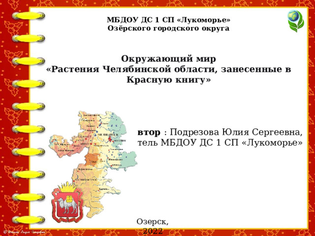 МБДОУ ДС 1 СП «Лукоморье» Озёрского городского округа Окружающий мир «Растения Челябинской области, занесенные в Красную книгу» Автор : Подрезова Юлия Сергеевна, воспитатель МБДОУ ДС 1 СП «Лукоморье» Озерск, 2022