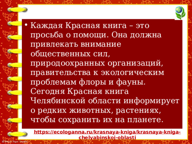 Каждая Красная книга – это просьба о помощи. Она должна привлекать внимание общественных сил, природоохранных организаций, правительства к экологическим проблемам флоры и фауны. Сегодня Красная книга Челябинской области информирует о редких животных, растениях, чтобы сохранить их на планете. https://ecologanna.ru/krasnaya-kniga/krasnaya-kniga- chelyabinskoj-oblasti