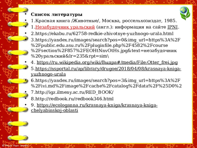Список литературы 1.Красная книга /Животные/, Москва, россельхозиздат, 1985. 1. Незабудочник уральский  (англ.): информация на сайте  IPNI . 2.https://ekabu.ru/62758-redkie-zhivotnye-yuzhnogo-urala.html 3.https://yandex.ru/images/search?pos=0&img_url=https%3A%2F%2Fpublic.edu.asu.ru%2Fpluginfile.php%2F4582%2Fcourse%2Fsection%2F857%2FEOHtNnvOtHs.jpg&text=незабудочник%20уральский&lr=235&rpt=sim\ 4.  https://ru.wikipedia.org/wiki/Выдра#/media/File:Otter_frei.jpg 5. https://nsportal.ru/ap/library/drugoe/2018/04/08/krasnaya-kniga-yuzhnogo-urala 6.https://yandex.ru/images/search?pos=3&img_url=https%3A%2F%2Fivi.md%2Fimage%2Fcache%2Fcatalog%2Fdata%2F%25D0%2 7.http://igz.ilmeny.ac.ru/RED_BOOK/ 8.http://redbook.ru/redbook346.html 9. https://ecologanna.ru/krasnaya-kniga/krasnaya-kniga-chelyabinskoj-oblasti