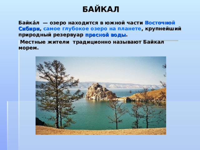 БАЙКАЛ   Байка́л  — озеро находится в южной части  Восточной Сибири ,  самое глубокое озеро на планете , крупнейший природный резервуар  пресной воды .  Местные жители  традиционно называют Байкал морем.