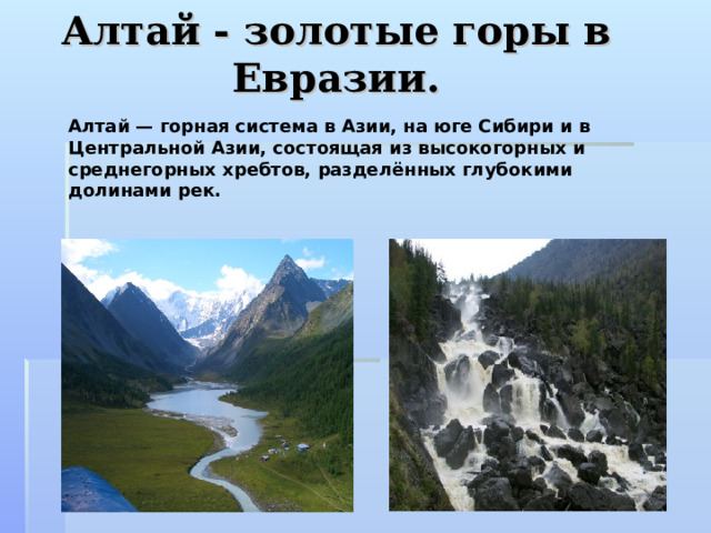 Алтай - золотые горы в Евразии. Алтай — горная система в Азии, на юге Сибири и в Центральной Азии, состоящая из высокогорных и среднегорных хребтов, разделённых глубокими долинами рек.