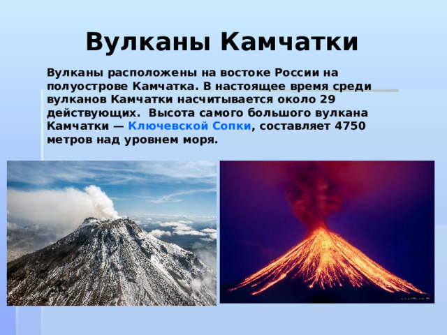 Вулканы Камчатки Вулканы расположены на востоке России на полуострове Камчатка. В настоящее время среди вулканов Камчатки насчитывается около 29 действующих.  Высота самого большого вулкана Камчатки —  Ключевской Сопки , составляет 4750 метров над уровнем моря.