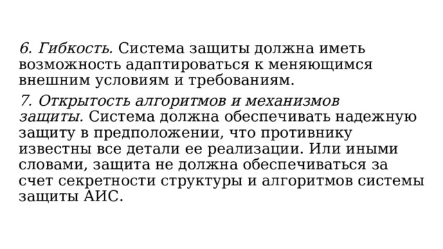 6. Гибкость.  Система защиты должна иметь возможность адаптироваться к меняющимся внешним условиям и требованиям. 7. Открытость алгоритмов и механизмов защиты.  Cистема должна обеспечивать надежную защиту в предположении, что противнику известны все детали ее реализации. Или иными словами, защита не должна обеспечиваться за счет секретности структуры и алгоритмов системы защиты АИС.