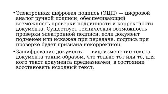 Электронная цифровая подпись (ЭЦП) — цифровой аналог ручной подписи, обеспечивающий возможность проверки подлинности и корректности документа. Существует техническая возможность проверки электронной подписи: если документ подменен или искажен при передаче, подпись при проверке будет признана некорректной. Зашифрование документа — видоизменение текста документа таким образом, что только тот или те, для кого текст документа предназначен, в состоянии восстановить исходный текст.