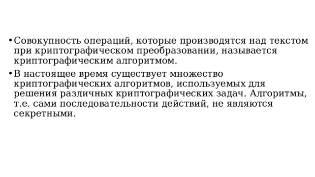 Совокупность операций, которые производятся над текстом при криптографическом преобразовании, называется криптографическим алгоритмом. В настоящее время существует множество криптографических алгоритмов, используемых для решения различных криптографических задач. Алгоритмы, т.е. сами последовательности действий, не являются секретными.