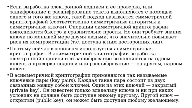 Если выработка электронной подписи и ее проверка, или зашифрование и расшифрование текста выполняются с помощью одного и того же ключа, такой подход называется симметричной криптографией (соответственно симметричные алгоритмы и симметричные ключи). Операции симметричной криптографии выполняются быстро и сравнительно просты. Но они требуют знания ключа по меньшей мере двумя людьми, что значительно повышает риск их компрометации (т.е. доступа к ним посторонних лиц). Поэтому сейчас в основном используется асимметричная криптография. В асимметричной криптографии выработка электронной подписи или зашифрование выполняются на одном ключе, а проверка подписи или расшифрование — на другом, парном ключе. В асимметричной криптографии применяются так называемые ключевые пары (key pairs). Каждая такая пара состоит из двух связанных между собой ключей. Один из этих ключей — закрытый (private key). Он известен только владельцу ключа и ни при каких условиях не должен быть доступен никому другому. Другой ключ — открытый (public key), он может быть доступен любому желающему.