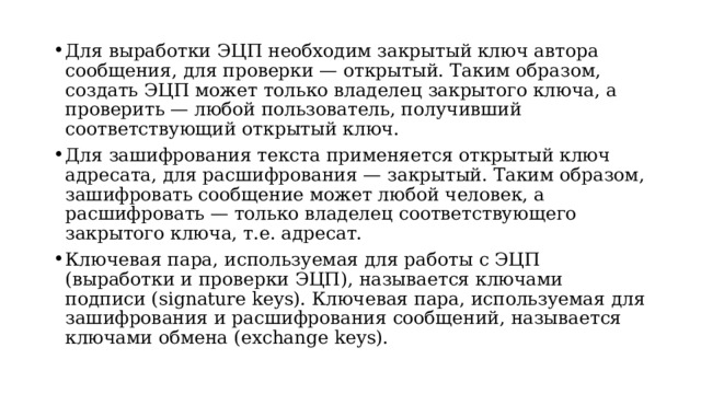 Для выработки ЭЦП необходим закрытый ключ автора сообщения, для проверки — открытый. Таким образом, создать ЭЦП может только владелец закрытого ключа, а проверить — любой пользователь, получивший соответствующий открытый ключ. Для зашифрования текста применяется открытый ключ адресата, для расшифрования — закрытый. Таким образом, зашифровать сообщение может любой человек, а расшифровать — только владелец соответствующего закрытого ключа, т.е. адресат. Ключевая пара, используемая для работы с ЭЦП (выработки и проверки ЭЦП), называется ключами подписи (signature keys). Ключевая пара, используемая для зашифрования и расшифрования сообщений, называется ключами обмена (exchange keys).