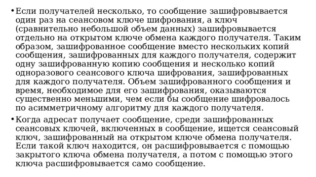 Если получателей несколько, то сообщение зашифровывается один раз на сеансовом ключе шифрования, а ключ (сравнительно небольшой объем данных) зашифровывается отдельно на открытом ключе обмена каждого получателя. Таким образом, зашифрованное сообщение вместо нескольких копий сообщения, зашифрованных для каждого получателя, содержит одну зашифрованную копию сообщения и несколько копий одноразового сеансового ключа шифрования, зашифрованных для каждого получателя. Объем зашифрованного сообщения и время, необходимое для его зашифрования, оказываются существенно меньшими, чем если бы сообщение шифровалось по асимметричному алгоритму для каждого получателя. Когда адресат получает сообщение, среди зашифрованных сеансовых ключей, включенных в сообщение, ищется сеансовый ключ, зашифрованный на открытом ключе обмена получателя. Если такой ключ находится, он расшифровывается с помощью закрытого ключа обмена получателя, а потом с помощью этого ключа расшифровывается само сообщение.