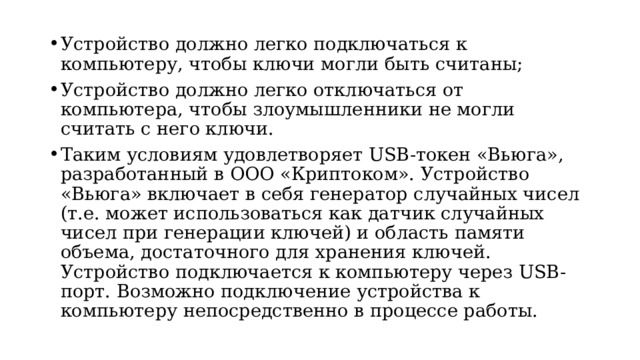 Устройство должно легко подключаться к компьютеру, чтобы ключи могли быть считаны; Устройство должно легко отключаться от компьютера, чтобы злоумышленники не могли считать с него ключи. Таким условиям удовлетворяет USB-токен «Вьюга», разработанный в ООО «Криптоком». Устройство «Вьюга» включает в себя генератор случайных чисел (т.е. может использоваться как датчик случайных чисел при генерации ключей) и область памяти объема, достаточного для хранения ключей. Устройство подключается к компьютеру через USB-порт. Возможно подключение устройства к компьютеру непосредственно в процессе работы.