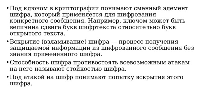 Под ключом в криптографии понимают сменный элемент шифра, который применяется для шифрования конкретного сообщения. Например, ключом может быть величина сдвига букв шифртекста относительно букв открытого текста. Вскрытие (взламывание) шифра ― процесс получения защищаемой информации из шифрованного сообщения без знания примененного шифра. Способность шифра противостоять всевозможным атакам на него называют стойкостью шифра. Под атакой на шифр понимают попытку вскрытия этого шифра.