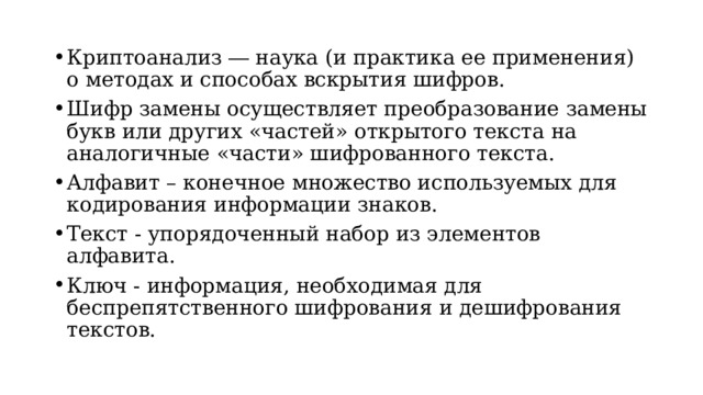 Криптоанализ ― наука (и практика ее применения) о методах и способах вскрытия шифров. Шифр замены осуществляет преобразование замены букв или других «частей» открытого текста на аналогичные «части» шифрованного текста. Алфавит – конечное множество используемых для кодирования информации знаков. Текст - упорядоченный набор из элементов алфавита. Ключ - информация, необходимая для беспрепятственного шифрования и дешифрования тек­стов.