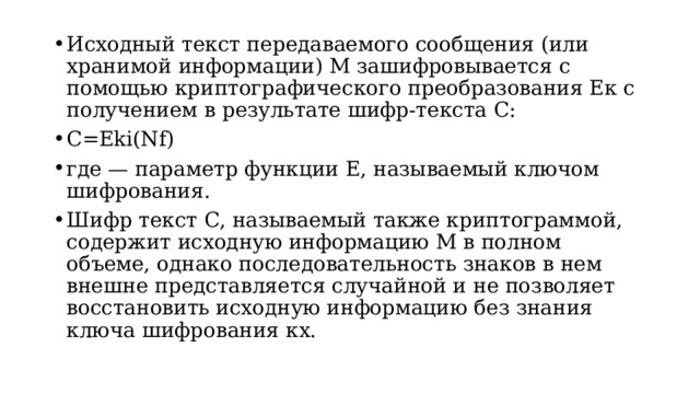 Исходный текст передаваемого сообщения (или хранимой информации) М зашифровывается с помощью криптографического преобразования Ек с получением в результате шифр-текста С: C=Eki(Nf) где — параметр функции Е, называемый ключом шифрования. Шифр текст С, называемый также криптограммой, содержит исходную информацию М в полном объеме, однако последовательность знаков в нем внешне представляется случайной и не позволяет восстановить исходную информацию без знания ключа шифрования кх.