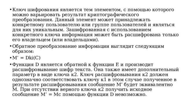 Ключ шифрования является тем элементом, с помощью которого можно варьировать результат криптографического преобразования. Данный элемент может принадлежать конкретному пользователю или группе пользователей и являться для них уникальным. Зашифрованная с использованием конкретного ключа информация может быть расшифрована только его владельцем (или владельцами). Обратное преобразование информации выглядит следующим образом: M’ = Dki(C) Функция D является обратной к функции Е и производит расшифровывание шифр текста. Она также имеет дополнительный параметр в виде ключа к2. Ключ расшифровывания к2 должен однозначно соответствовать ключу к1 в этом случае полученное в результате расшифровывания сообщение М’ будет эквивалентно М. При отсутствии верного ключа к2 получить исходное сообщение М’ = Мс помощью функции D невозможно.