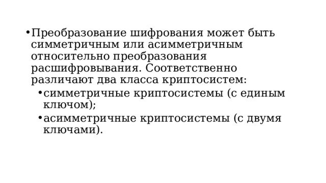 Преобразование шифрования может быть симметричным или асимметричным относительно преобразования расшифровывания. Соответственно различают два класса криптосистем: симметричные криптосистемы (с единым ключом); асимметричные криптосистемы (с двумя ключами). симметричные криптосистемы (с единым ключом); асимметричные криптосистемы (с двумя ключами).