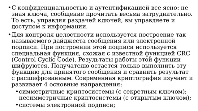 С конфиденциальностью и аутентификацией все ясно: не зная ключа, сообщение прочитать весьма затруднительно. То есть, управляя раздачей ключей, вы управляете и доступом к информации. Для контроля целостности используется построение так называемого дайджеста сообщения или электронной подписи. При построении этой подписи используется специальная функция, схожая с известной функцией CRC (Control Cyclic Code). Результаты работы этой функции шифруются. Получателю остается только выполнить эту функцию для принятого сообщения и сравнить результат с расшифрованным. Современная криптография изучает и развивает 4 основные направления: симметричные криптосистемы (с секретным ключом); несимметричные криптосистемы (с открытым ключом); системы электронной подписи; системы управления ключами. симметричные криптосистемы (с секретным ключом); несимметричные криптосистемы (с открытым ключом); системы электронной подписи; системы управления ключами.