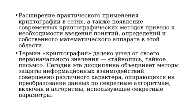 Расширение практического применения криптографии в сетях, а также появление современных криптографических методов привело к необходимости введения понятий, определений и собственного математического аппарата в этой области. Термин «криптография» далеко ушел от своего первоначального значения — «тайнопись, тайное письмо». Сегодня эта дисциплина объединяет методы защиты информационных взаимодействий совершенно различного характера, опирающихся на преобразование данных по секретным алгоритмам, включая и алгоритмы, использующие секретные параметры.